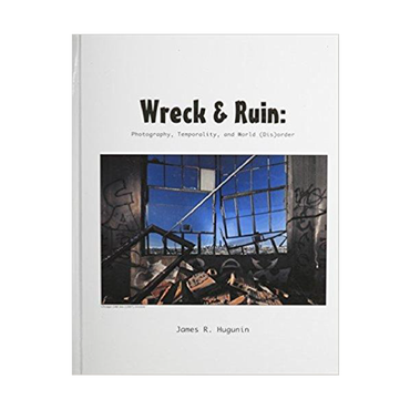 Wreck and Ruin: Photography, Temporality, and World (Dis)order by James R. Hugunin
